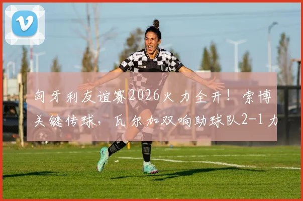 匈牙利友谊赛2026火力全开！索博关键传球，瓦尔加双响助球队2-1力克芬兰，赛后深度解读球员表现与战术安排