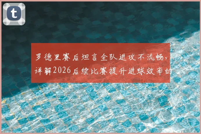 罗德里赛后坦言全队进攻不流畅，详解2026后续比赛提升进球效率的三大关键方法