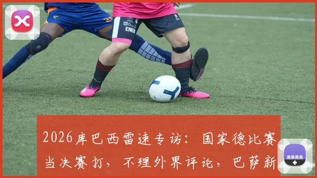 2026库巴西雷速专访:国家德比赛当决赛打,不理外界评论,巴萨新星亲述心路历程