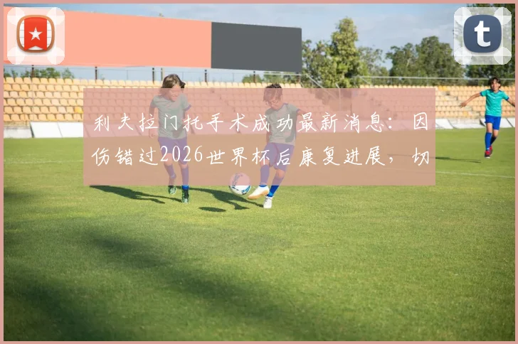 利夫拉门托手术成功最新消息:因伤错过2026世界杯后康复进展,切尔西后卫季前赛回归时间表解读