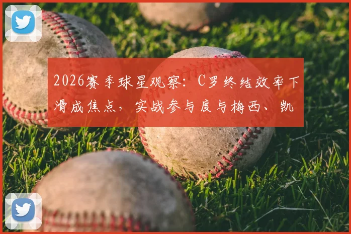 2026赛季球星观察：C罗终结效率下滑成焦点，实战参与度与梅西、凯恩存在差距，深度数据解读背后原因