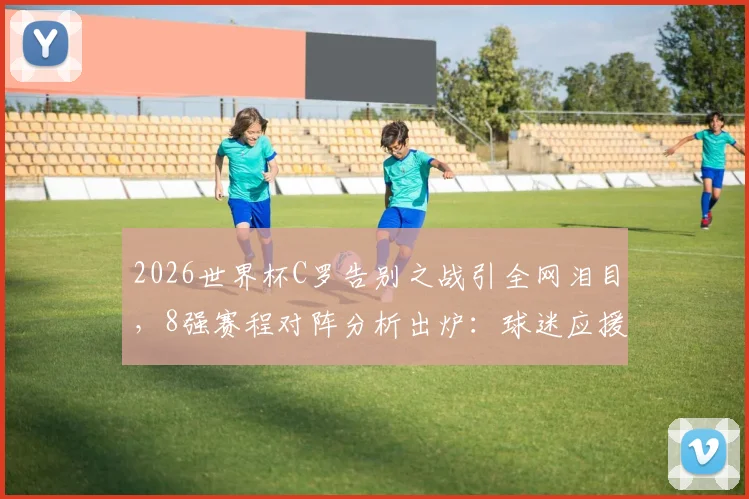 2026世界杯C罗告别之战引全网泪目，8强赛程对阵分析出炉：球迷应援策略如何调整？附详细观赛指南