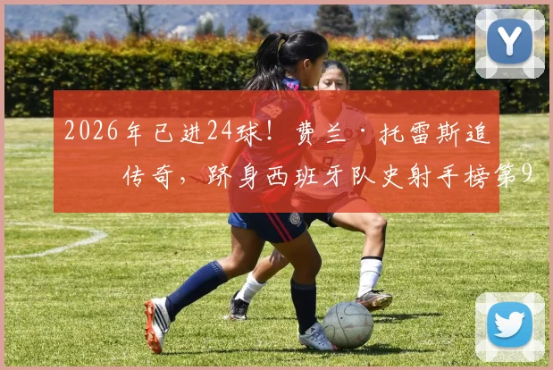2026年已进24球!费兰·托雷斯追平传奇,跻身西班牙队史射手榜第9,他的效率与未来前景如何?