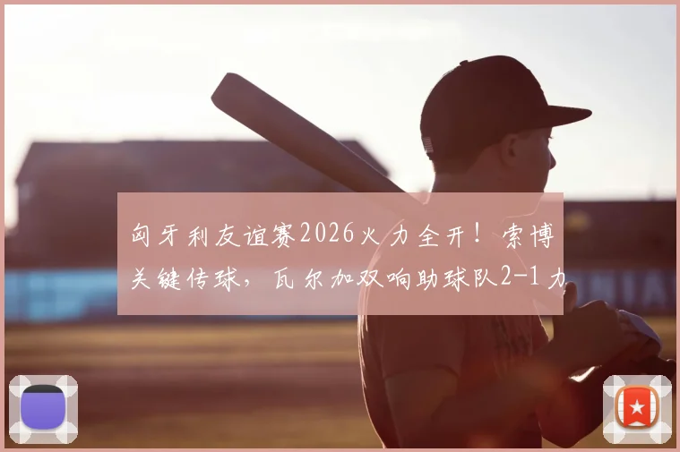 匈牙利友谊赛2026火力全开！索博关键传球，瓦尔加双响助球队2-1力克芬兰，赛后深度解读球员表现与战术安排