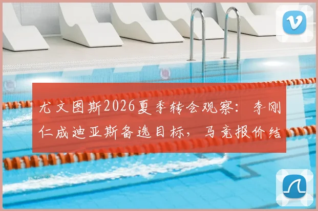 尤文图斯2026夏季转会观察:李刚仁成迪亚斯备选目标,马竞报价结果将左右斑马军团引援走向