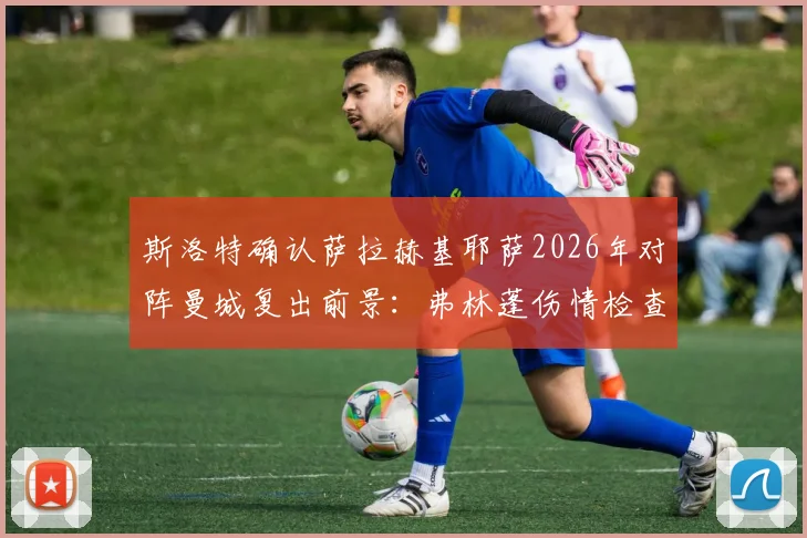 斯洛特确认萨拉赫基耶萨2026年对阵曼城复出前景：弗林蓬伤情检查与战术影响深度解析