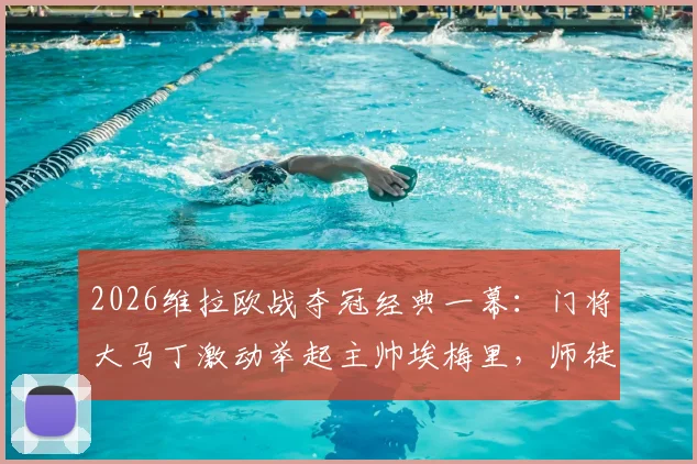 2026维拉欧战夺冠经典一幕:门将大马丁激动举起主帅埃梅里,师徒情深庆祝名场面全记录