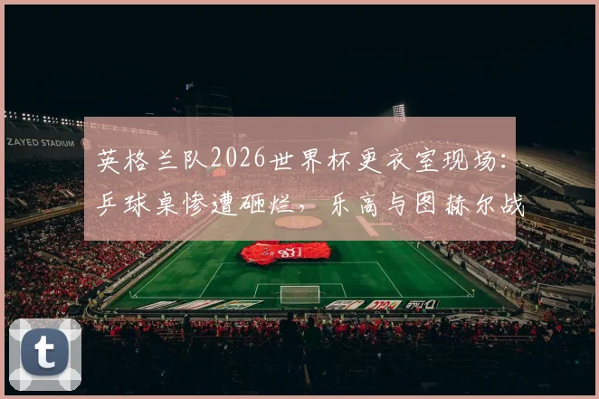 英格兰队2026世界杯更衣室现场：乒球桌惨遭砸烂，乐高与图赫尔战术板为何能幸免？