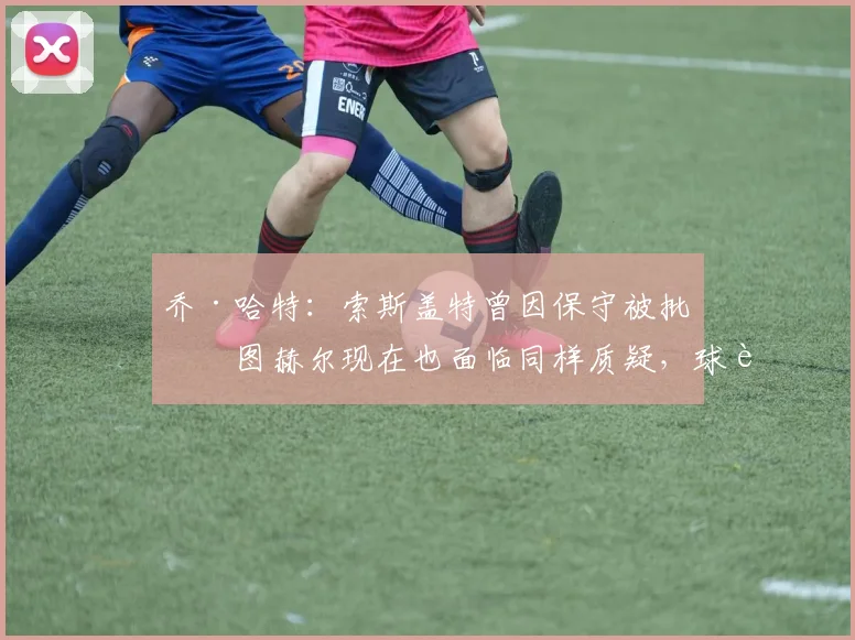 乔·哈特:索斯盖特曾因保守被批,图赫尔现在也面临同样质疑,球迷如何理解主帅战术?