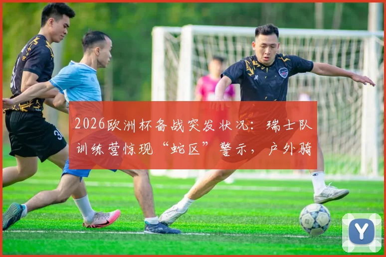 2026欧洲杯备战突发状况:瑞士队训练营惊现“蛇区”警示,户外骑行训练被迫全面取消