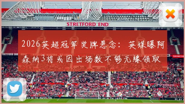 2026英超冠军奖牌悬念:英媒曝阿森纳3将或因出场数不够无缘领取