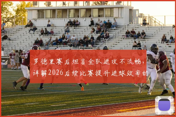 罗德里赛后坦言全队进攻不流畅,详解2026后续比赛提升进球效率的三大关键方法
