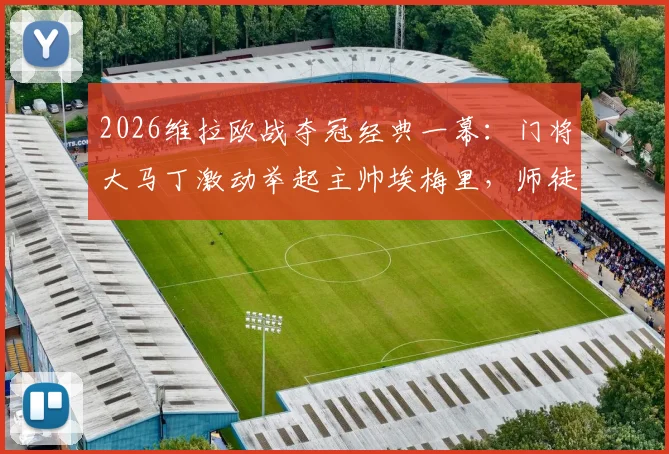 2026维拉欧战夺冠经典一幕:门将大马丁激动举起主帅埃梅里,师徒情深庆祝名场面全记录