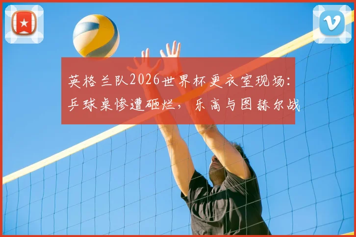 英格兰队2026世界杯更衣室现场:乒球桌惨遭砸烂,乐高与图赫尔战术板为何能幸免?