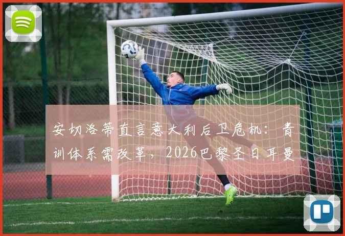 安切洛蒂直言意大利后卫危机:青训体系需改革,2026巴黎圣日耳曼欧冠卫冕可能性深度探讨
