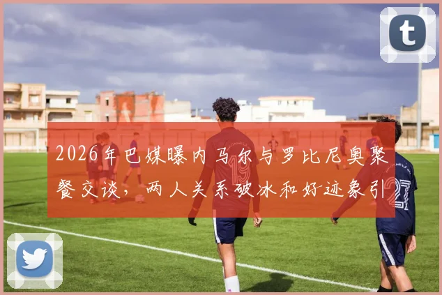 2026年巴媒曝内马尔与罗比尼奥聚餐交谈，两人关系破冰和好迹象引关注