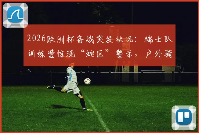 2026欧洲杯备战突发状况：瑞士队训练营惊现“蛇区”警示，户外骑行训练被迫全面取消
