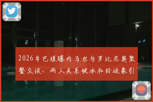 2026年巴媒曝内马尔与罗比尼奥聚餐交谈,两人关系破冰和好迹象引关注