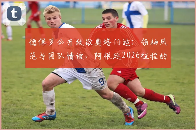 德保罗公开致敬奥塔门迪:领袖风范与团队情谊,阿根廷2026征程的坚实后盾