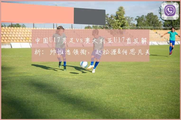 中国U17男足vs澳大利亚U17首发解析:帅惟浩领衔,赵松源&何思凡关键位置,附阵容分析与赛果预测