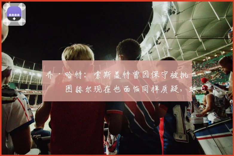 乔·哈特：索斯盖特曾因保守被批，图赫尔现在也面临同样质疑，球迷如何理解主帅战术？