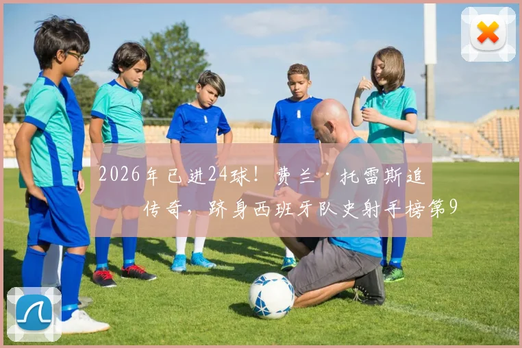 2026年已进24球!费兰·托雷斯追平传奇,跻身西班牙队史射手榜第9,他的效率与未来前景如何?