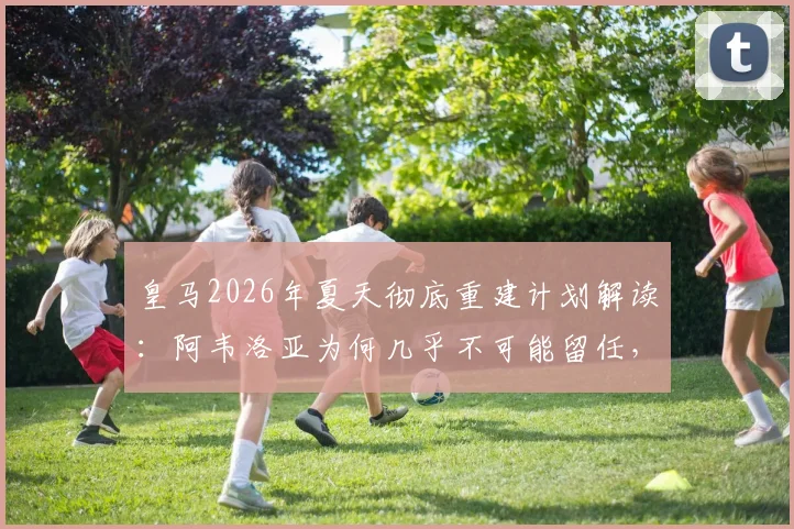 皇马2026年夏天彻底重建计划解读:阿韦洛亚为何几乎不可能留任,潜在替代者与阵容变动前瞻