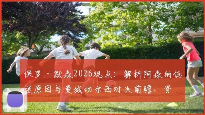保罗·默森2026观点:解析阿森纳低迷原因与曼城切尔西对决前瞻,资深球迷必读