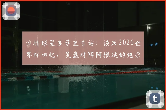 沙特球星多萨里专访:谈及2026世界杯回忆,复盘对阵阿根廷的绝杀进球全过程与心路历程