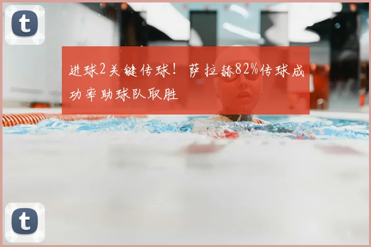 进球2关键传球!萨拉赫82%传球成功率助球队取胜