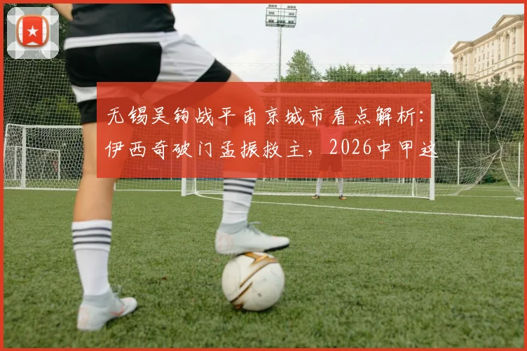无锡吴钩战平南京城市看点解析：伊西奇破门孟振救主，2026中甲这一分价值几何？