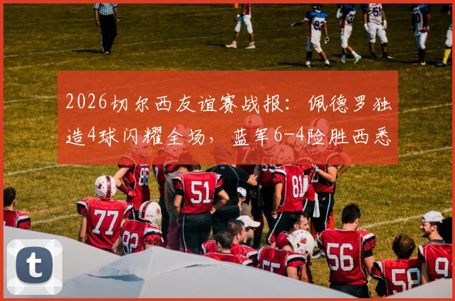 2026切尔西友谊赛战报：佩德罗独造4球闪耀全场，蓝军6-4险胜西悉尼流浪者全程回顾