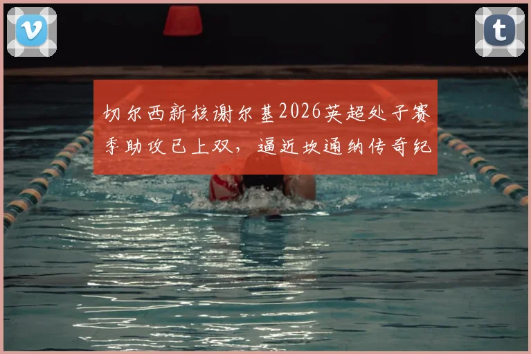 切尔西新核谢尔基2026英超处子赛季助攻已上双，逼近坎通纳传奇纪录，深度解析其助攻数据与比赛表现