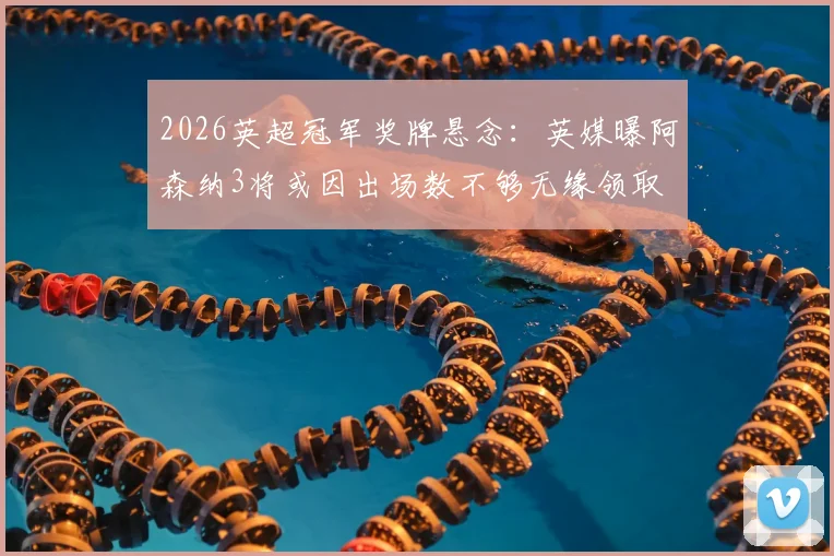 2026英超冠军奖牌悬念:英媒曝阿森纳3将或因出场数不够无缘领取