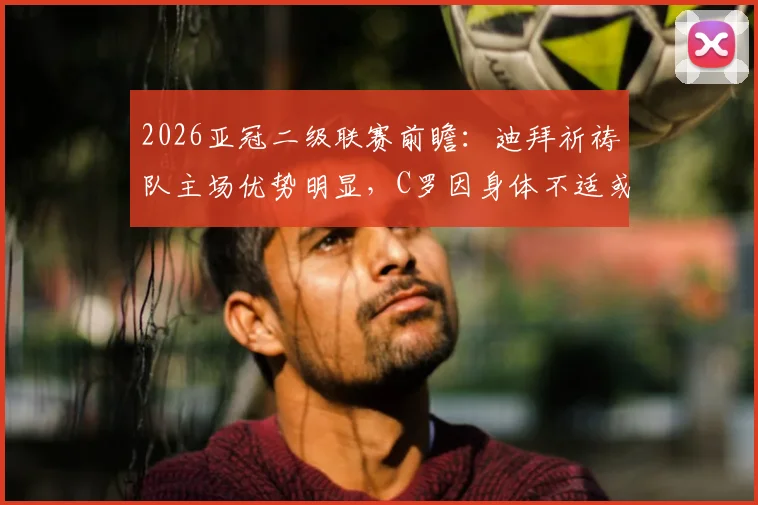 2026亚冠二级联赛前瞻:迪拜祈祷队主场优势明显,C罗因身体不适或缺席关键战,赛前分析全解读