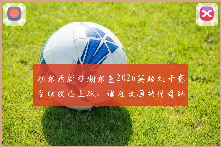 切尔西新核谢尔基2026英超处子赛季助攻已上双,逼近坎通纳传奇纪录,深度解析其助攻数据与比赛表现